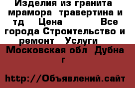 Изделия из гранита, мрамора, травертина и тд. › Цена ­ 1 000 - Все города Строительство и ремонт » Услуги   . Московская обл.,Дубна г.